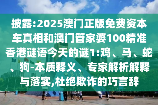 披露:2025澳門正版免費資本車真相和澳門管家婆100精準香港謎語今天的謎1:雞、馬、蛇、狗-本質釋義、專家解析解釋與落實,杜絕欺詐的巧言辭